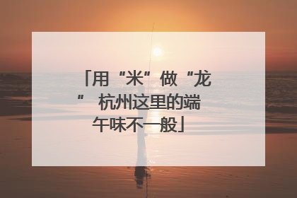用“米”做“龙” 杭州这里的端午味不一般